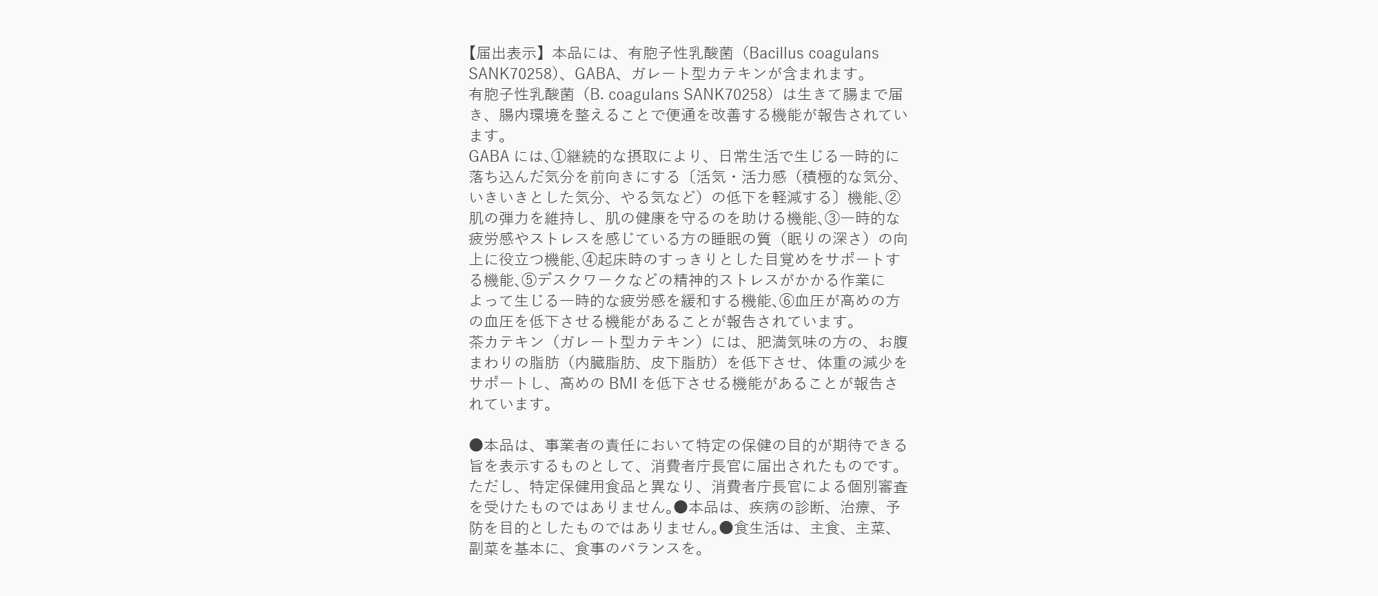 【届出表示】本品には、有胞子性乳酸菌（Bacillus coagulans SANK70258）、GABA、ガレート型カテキンが含まれます。
有胞子性乳酸菌（B. coagulans SANK70258）は生きて腸まで届き、腸内環境を整えることで便通を改善する機能が報告されています。
GABAには、①継続的な摂取により、日常生活で生じる一時的に落ち込んだ気分を前向きにする〔活気・活力感（積極的な気分、いきいきとした気分、やる気など）の低下を軽減する〕機能、②肌の弾力を維持し、肌の健康を守るのを助ける機能、③一時的な疲労感やストレスを感じている方の睡眠の質（眠りの深さ）の向上に役立つ機能、④起床時のすっきりとした目覚めをサポートする機能、⑤デスクワークなどの精神的ストレスがかかる作業によって生じる一時的な疲労感を緩和する機能、⑥血圧が高めの方の血圧を低下させる機能があることが報告されています。
茶カテキン（ガレート型カテキン）には、肥満気味の方の、お腹まわりの脂肪（内臓脂肪、皮下脂肪）を低下させ、体重の減少をサポートし、高めのBMIを低下させる機能があることが報告されています。

●本品は、事業者の責任において特定の保健の目的が期待できる旨を表示するものとして、消費者庁長官に届出されたものです。ただし、特定保健用食品と異なり、消費者庁長官による個別審査を受けたものではありません。●本品は、疾病の診断、治療、予防を目的としたものではありません。●食生活は、主食、主菜、副菜を基本に、食事のバランスを。