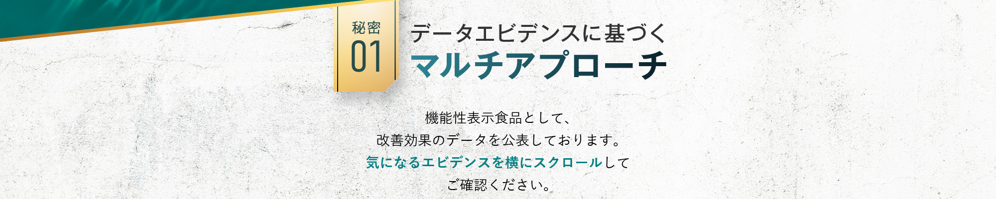 秘密01:データエビデンスに基づくマルチアプローチ 機能性表示食品として、改善効果のデータを公表しております。気になるエビデンスを横にスクロールしてご確認ください。 