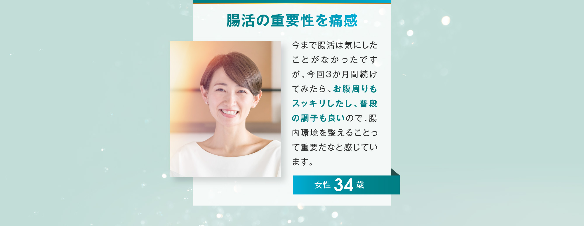 腸活の重要性を痛感 女性 34歳 今まで腸活は気にしたことがなかったですが、今回3か月間続けてみたら、お腹周りもスッキリしたし、普段の調子も良いので、腸内環境を整えることって重要だなと感じています。