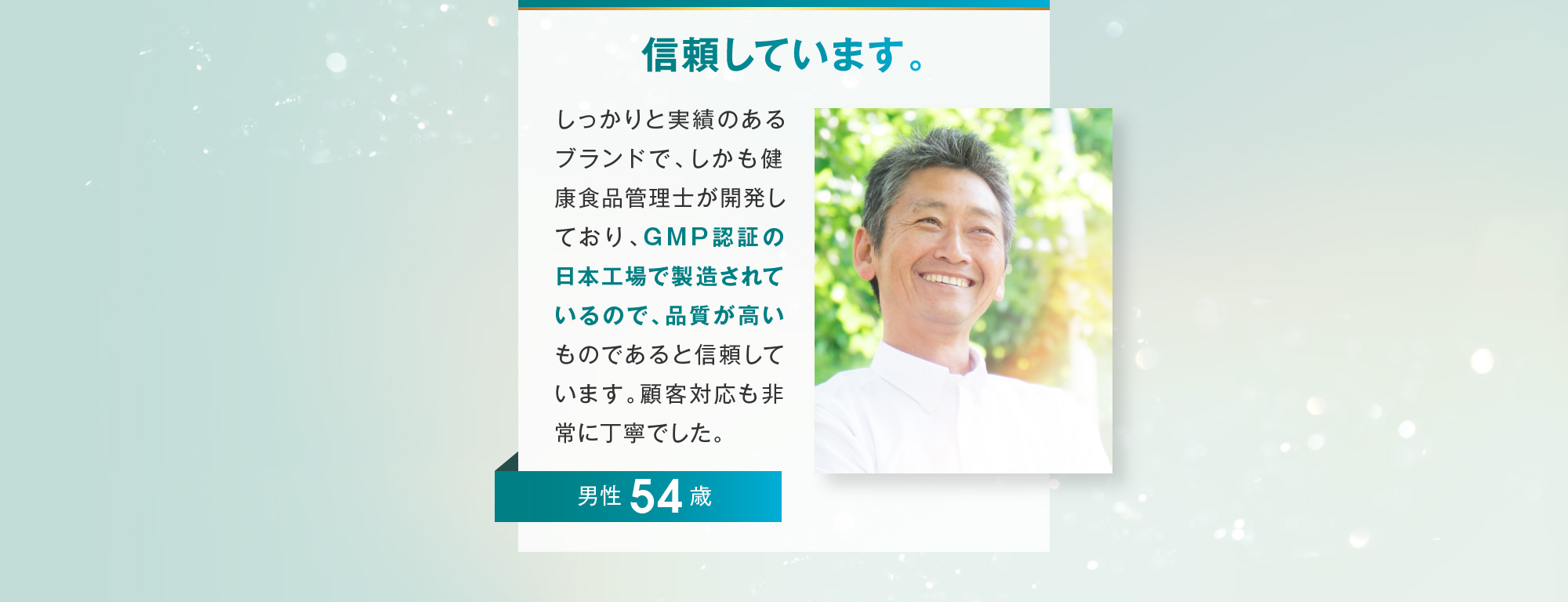 信頼しています。 男性 54歳 しっかりと実績のあるブランドで、しかも健康食品管理士が開発しており、GMP認証の日本工場で製造されているので、品質が高いものであると信頼しています。顧客対応も非常に丁寧でした。