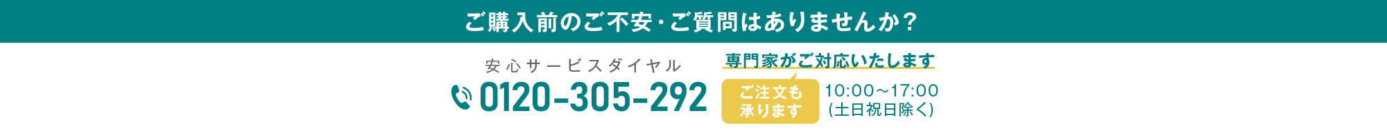 ご購入前のご不安・ご質問はありませんか？専門家がご対応いたします 安心サービスダイヤル0120-305-292 10:00～17:00(土日祝日除く)