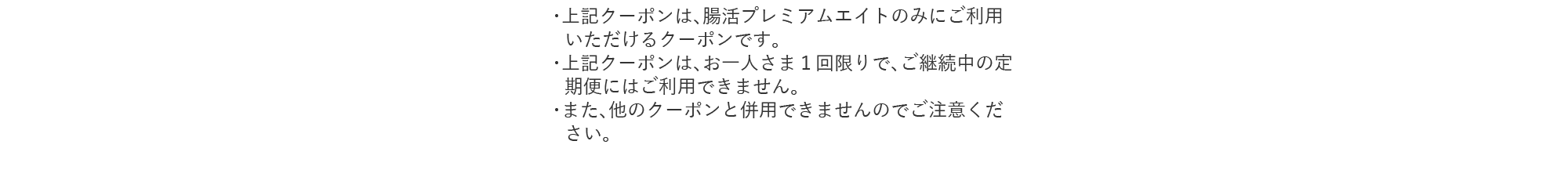 ・上記クーポンは、腸活プレミアムエイトのみにご利用いただけるクーポンです。・上記クーポンは、お一人さま１回限りで、ご継続中の定期便にはご利用できません。・また、他のクーポンと併用できませんのでご注意ください。