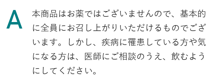 本商品はお薬ではございませんので、基本的に全員にお召し上がりいただけるものでございます。しかし、疾病に罹患している方や気になる方は、医師にご相談のうえ、飲むようにしてください。