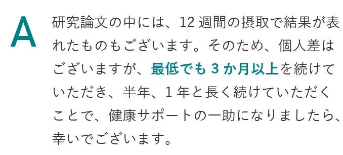 研究論文の中には、12週間の摂取で結果が表れたものもございます。そのため、個人差はございますが、最低でも3か月以上を続けていただき、半年、1年と長く続けていただくことで、健康サポートの一助になりましたら、幸いでございます。