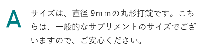 サイズは、直径9ｍｍの丸形打錠です。こちらは、一般的なサプリメントのサイズでございますので、ご安心ください。