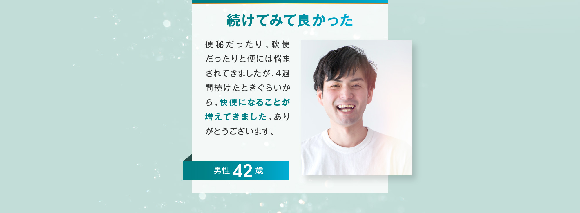 続けてみて良かった 男性 42歳 便秘だったり、軟便だったりと便には悩まされてきましたが、4週間続けたときぐらいから、快便になることが増えてきました。ありがとうございます。