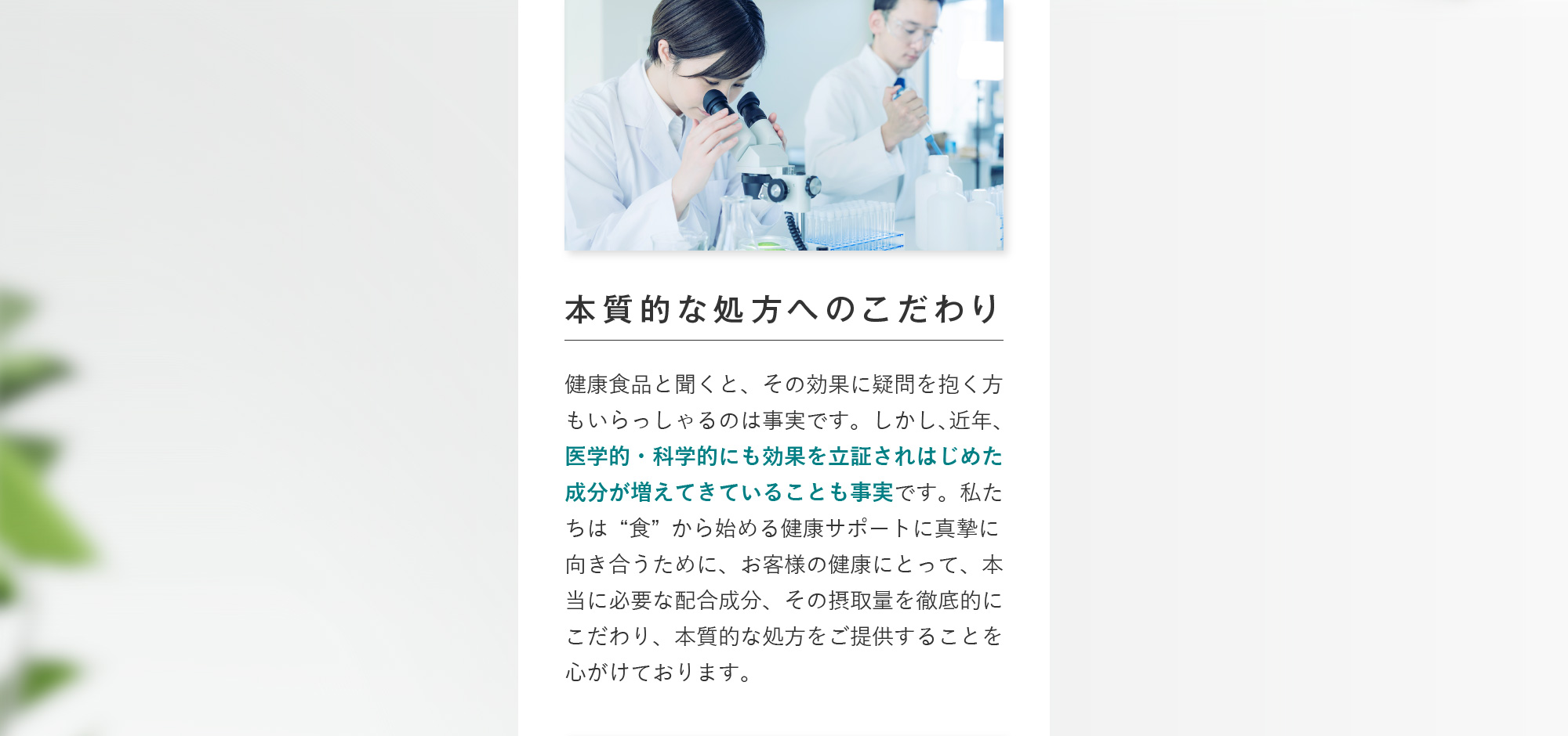 本質的な処方へのこだわり 健康食品と聞くと、その効果に疑問を抱く方もいらっしゃるのは事実です。しかし、近年、医学的・科学的にも効果を立証されはじめた成分が増えてきていることも事実です。私たちは“食”から始める健康サポートに真摯に向き合うために、お客様の健康にとって、本当に必要な配合成分、その摂取量を徹底的にこだわり、本質的な処方をご提供することを心がけております。