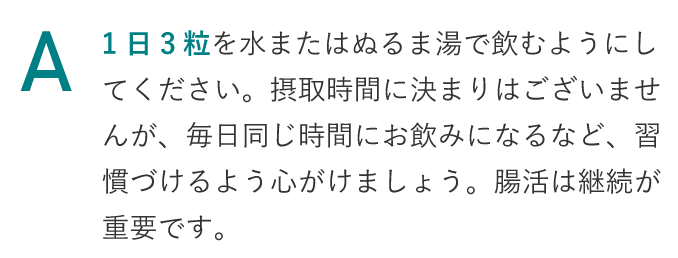 1日三粒を水またはぬるま湯で飲むようにしてください。摂取時間に決まりはございませんが、毎日同じ時間にお飲みになるなど、習慣づけるように心がけましょう。腸活は継続が重要です。