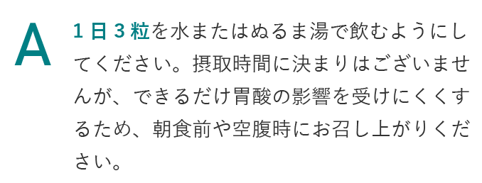 1日3粒を水またはぬるま湯で飲むようにしてください。摂取時間に決まりはございませんが、できるだけ胃酸の影響を受けにくくするため、朝食前や空腹時にお召し上がりください。