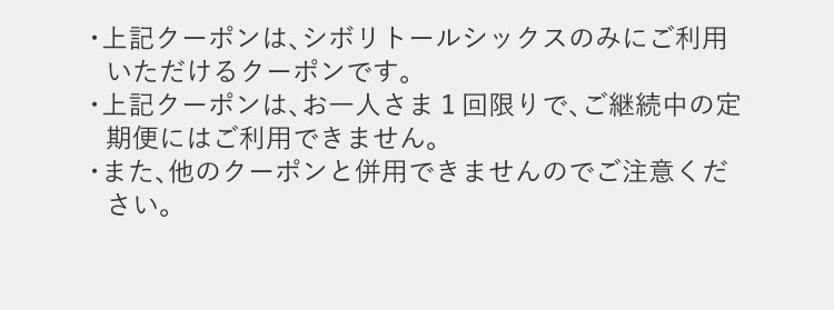 上記クーポンはシボリトールシックスのみにご利用いただけるクーポンです。お一人さま1回限りで、ご継続中の定期便にはご利用できません。また、他のクーポンと併用できません