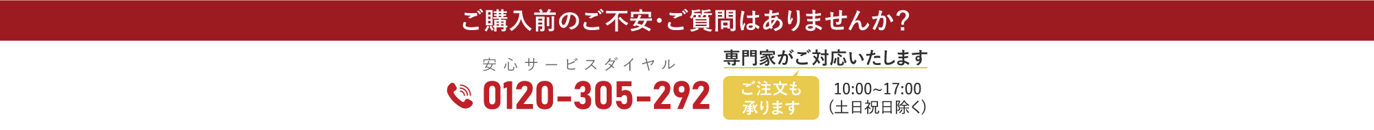 ご購入前のご不安・ご質問はありませんか？専門家がご対応いたします。安心サービスダイヤル 0120-305-292（ご注文も承ります）10:00〜17:00 土日祝日除く