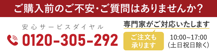 ご購入前のご不安・ご質問はありませんか？専門家がご対応いたします。安心サービスダイヤル 0120-305-292（ご注文も承ります）10:00〜17:00 土日祝日除く