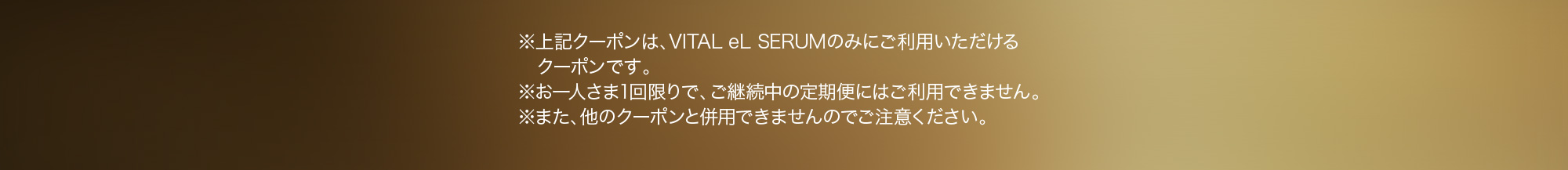 ※上記クーポンは、VITAL eL SERUMのみにご利用いただけるクーポンです。※お一人さま1回限りで、ご継続中の定期便にはご利用できません。※また、他のクーポンと併用できませんのでご注意ください。