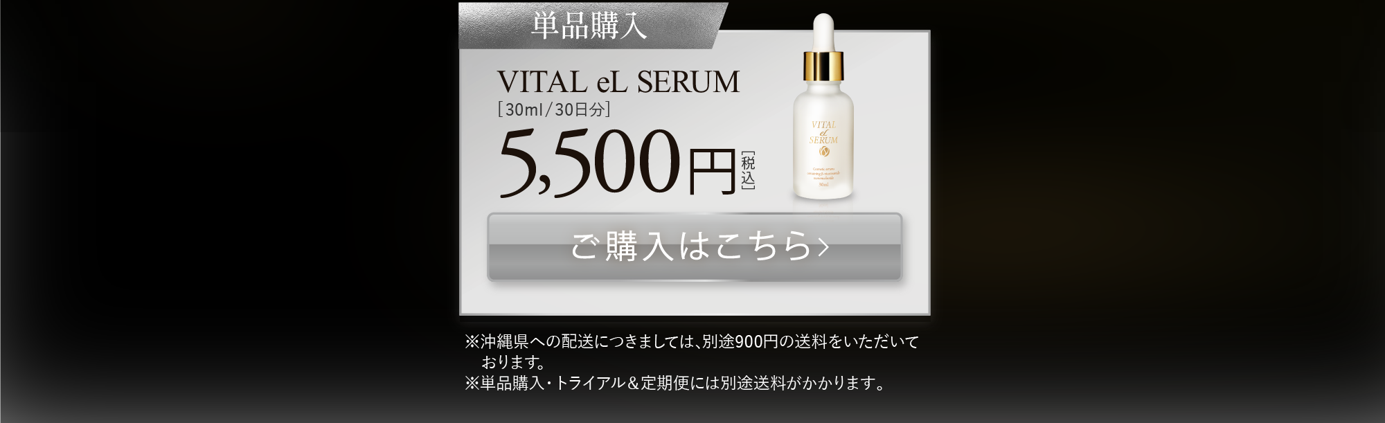 単品購入:VITAL eL SERUM[30ml/30日分] 8,800円［税込］ ※沖縄県への配送につきましては､別途900円の送料をいただいております｡※単品購入・トライアル＆定期便には別途送料がかかります。
