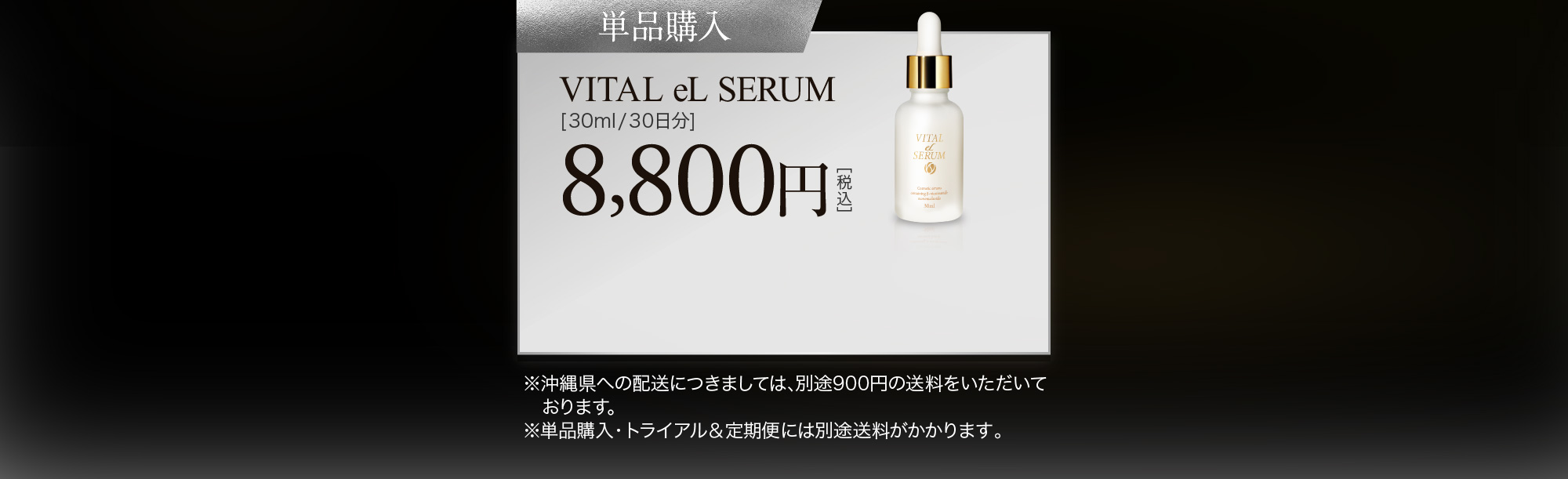 単品購入:VITAL eL SERUM[30ml/30日分] 8,800円［税込］ ※沖縄県への配送につきましては､別途900円の送料をいただいております｡※単品購入・トライアル＆定期便には別途送料がかかります。