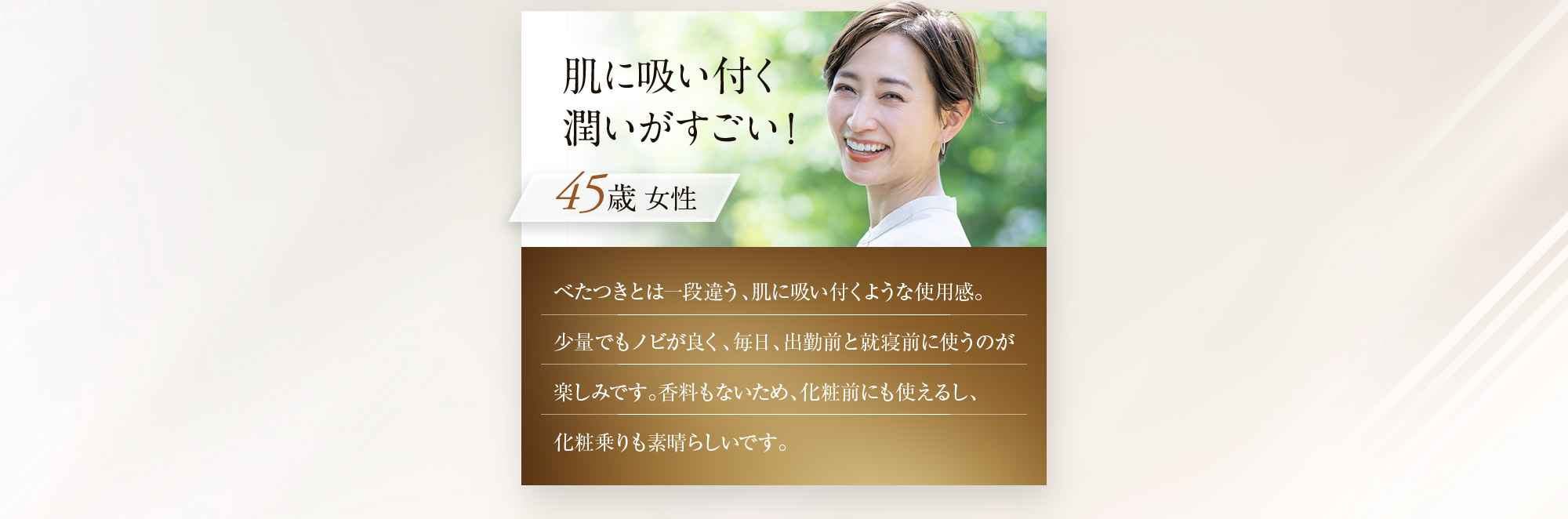 肌に吸い付く潤いがすごい！ 45歳女性 べたつきとは一段違う、肌に吸い付くような使用感。少量でもノビが良く、毎日、出勤前と就寝前に使うのが楽しみです。香料もないため、化粧前にも使えるし、化粧乗りも素晴らしいです。