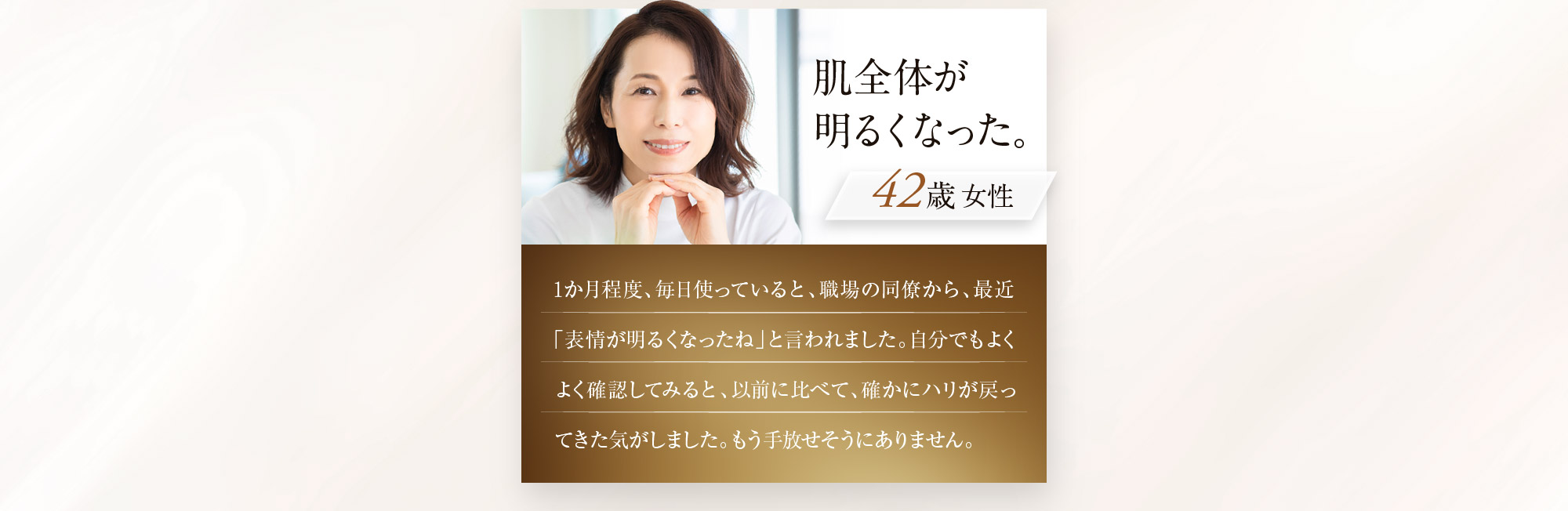 肌全体が明るくなった。 女性42歳 1か月程度、毎日使っていると、職場の同僚から、最近「表情が明るくなったね」と言われました。自分でもよくよく確認してみると、以前に比べて、確かにハリが戻ってきた気がしました。もう手放せそうにありません。