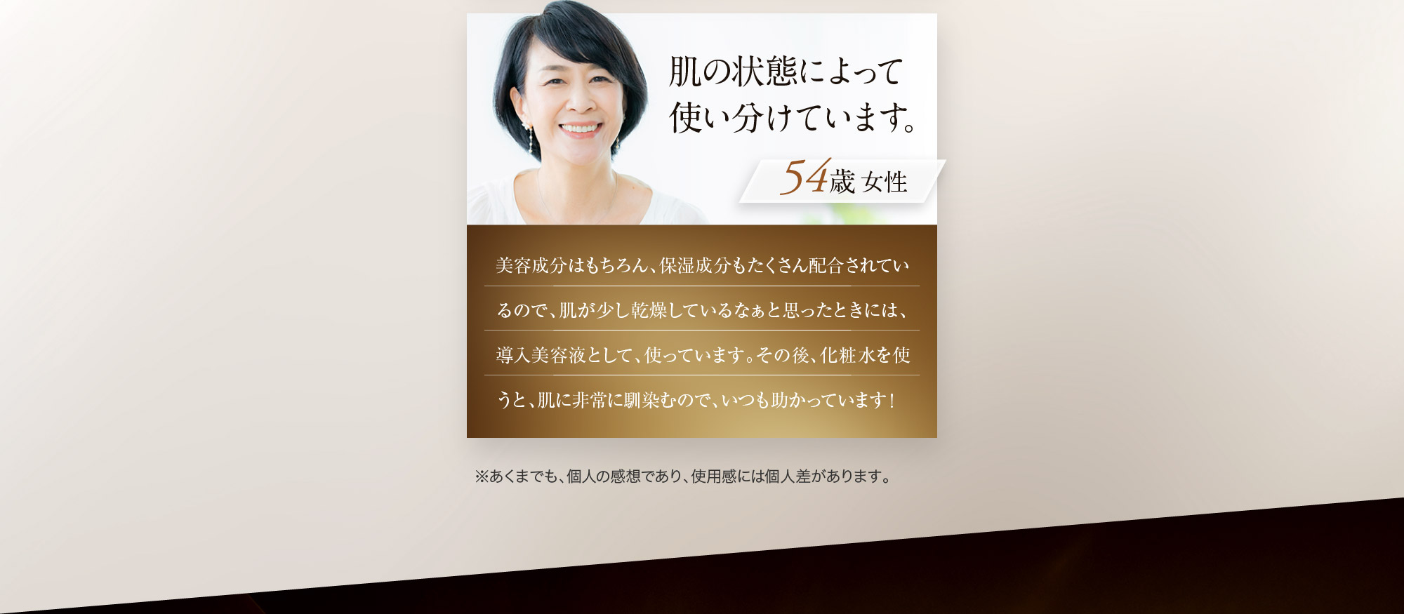 肌の状態によって使い分けています。 女性54歳 美容成分はもちろん、保湿成分もたくさん配合されているので、肌が少し乾燥しているなぁと思ったときには、導入美容液として、使っています。その後、化粧水を使うと、肌に非常に馴染むので、いつも助かっています！