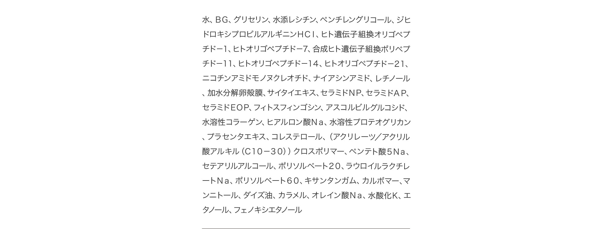 水、ＢＧ、グリセリン、水添レシチン、ペンチレングリコール、ジヒドロキシプロピルアルギニンＨＣｌ、ヒト遺伝子組換オリゴペプチド－１、ヒトオリゴペプチド－７、合成ヒト遺伝子組換ポリペプチド－１１、ヒトオリゴペプチド－１４、ヒトオリゴペプチド－２１、ニコチンアミドモノヌクレオチド、ナイアシンアミド、レチノール、加水分解卵殻膜、サイタイエキス、セラミドＮＰ、セラミドＡＰ、セラミドＥＯＰ、フィトスフィンゴシン、アスコルビルグルコシド、水溶性コラーゲン、ヒアルロン酸Ｎａ、水溶性プロテオグリカン、プラセンタエキス、コレステロール、（アクリレーツ／アクリル酸アルキル（Ｃ１０－３０））クロスポリマー、ペンテト酸５Ｎａ、セテアリルアルコール、ポリソルベート２０、ラウロイルラクチレートＮａ、ポリソルベート６０、キサンタンガム、カルボマー、マンニトール、ダイズ油、カラメル、オレイン酸Ｎａ、水酸化Ｋ、エタノール、フェノキシエタノール