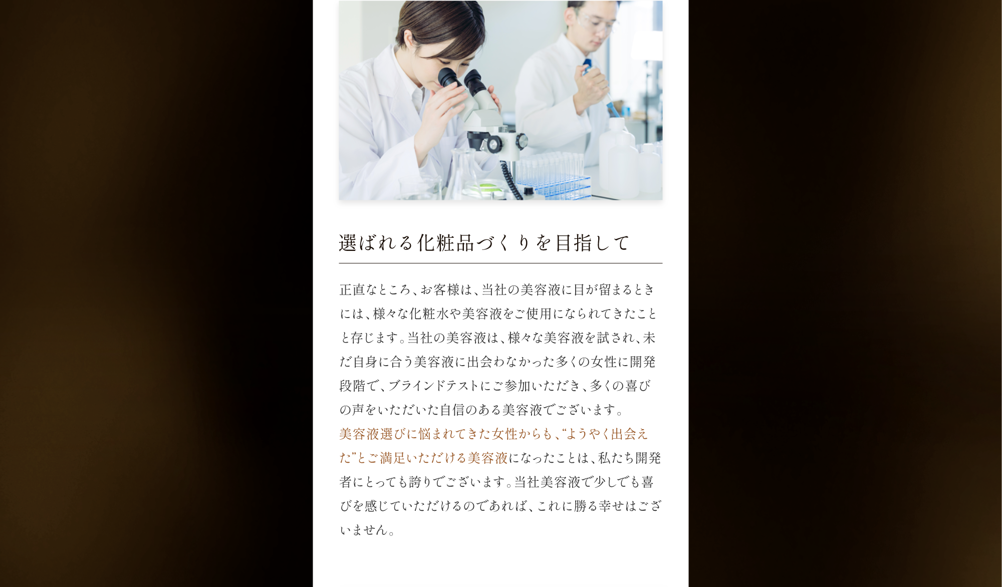 選ばれる化粧品づくりを目指して 正直なところ、お客様は、当社の美容液に目が留まるときには、様々な化粧水や美容液をご使用になられてきたことと存じます。当社の美容液は、様々な美容液を試され、未だ自身に合う美容液に出会わなかった多くの女性に開発段階で、ブラインドテストにご参加いただき、多くの喜びの声をいただいた自信のある美容液でございます。美容液選びに悩まれてきた女性からも、“ようやく出会えた”とご満足いただける美容液になったことは、私たち開発者にとっても誇りでございます。当社美容液で少しでも喜びを感じていただけるのであれば、これに勝る幸せはございません。