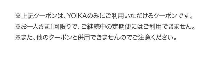 ※上記クーポンは、YOIKAのみにご利用いただけるクーポンです。※お一人さま1回限りで、ご継続中の定期便にはご利用できません。※また、他のクーポンと併用できませんのでご注意ください。