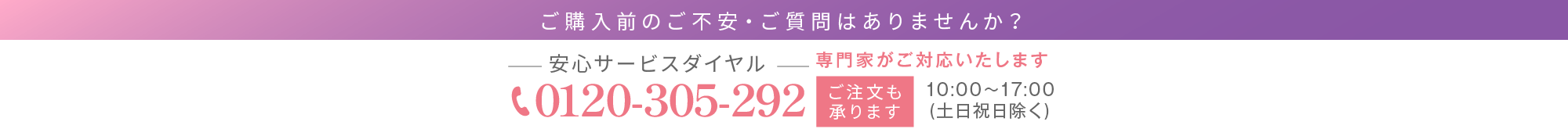 ご購入前のご不安・ご質問はありませんか？専門家がご対応いたします 安心サービスダイヤル0120-305-292 10:00～17:00(土日祝日除く)