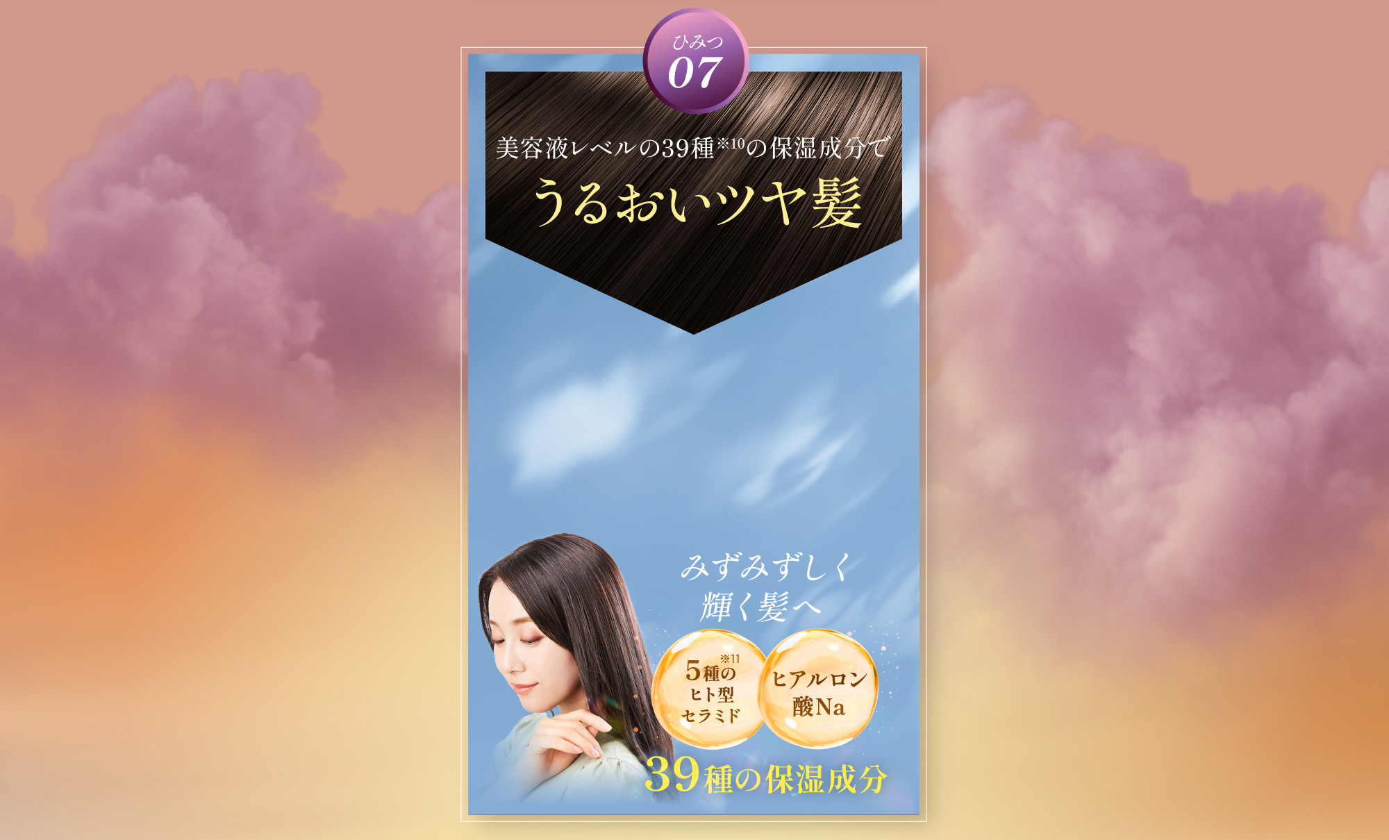 ひみつ07 美容液レベルの39種の保湿成分でうるおいツヤ髪 みずみずしく輝く髪へ 5種のヒト型セラミド ヒアルロン酸Naを含む39種の保湿成分