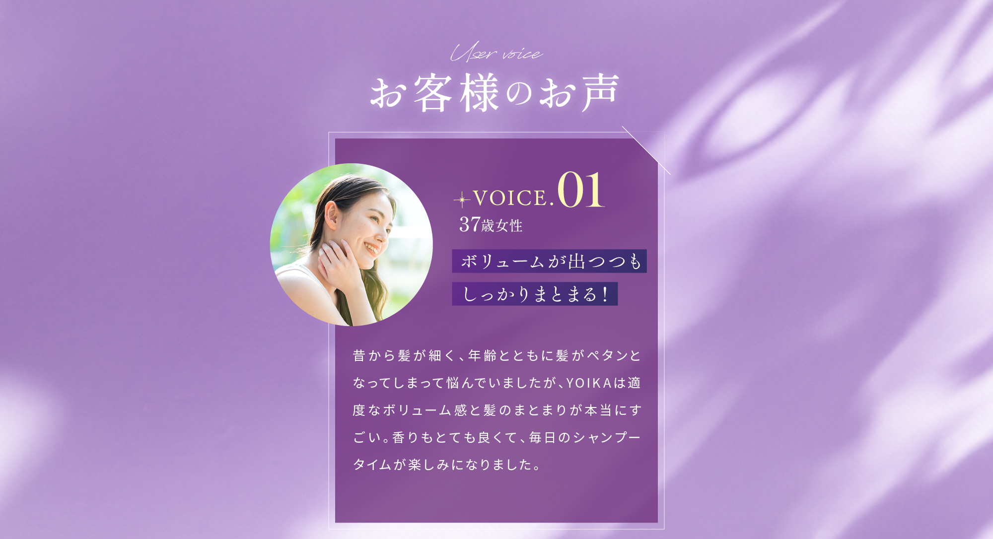 User voice お客様のお声 VOICE.01 37歳女性 ボリュームが出つつもしっかりまとまる！