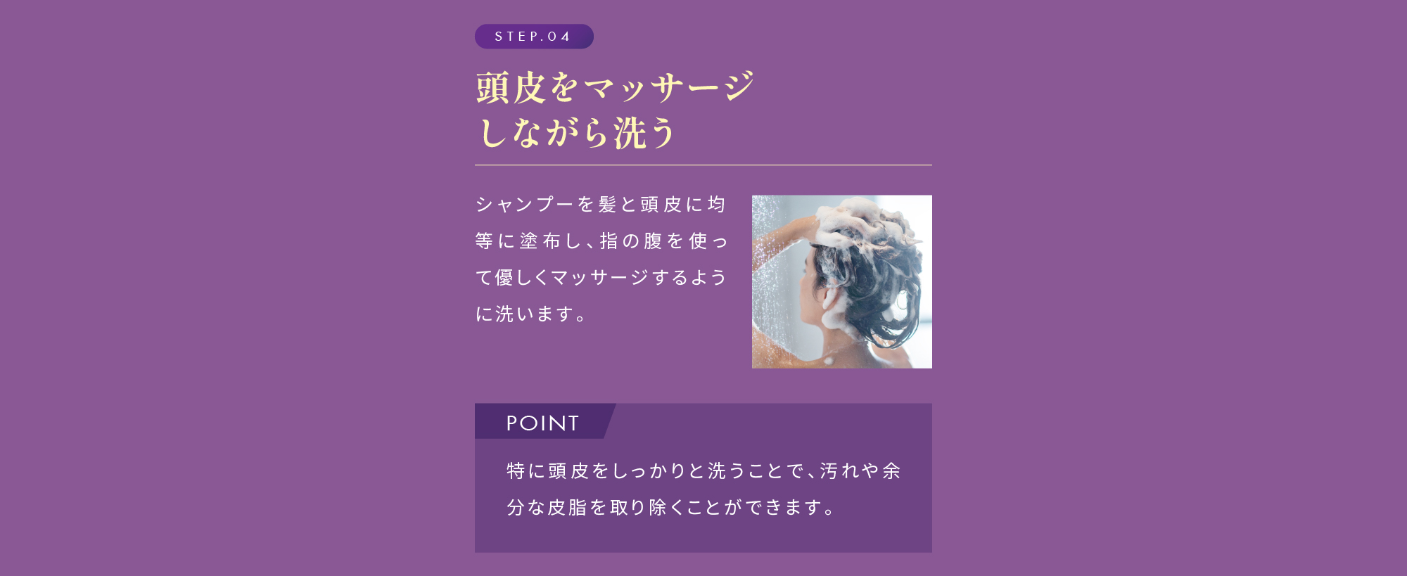 STEP.04 頭皮をマッサージしながら洗う POINT 特に頭皮をしっかりと洗うことで、汚れや余分な皮脂を取り除くことができます。