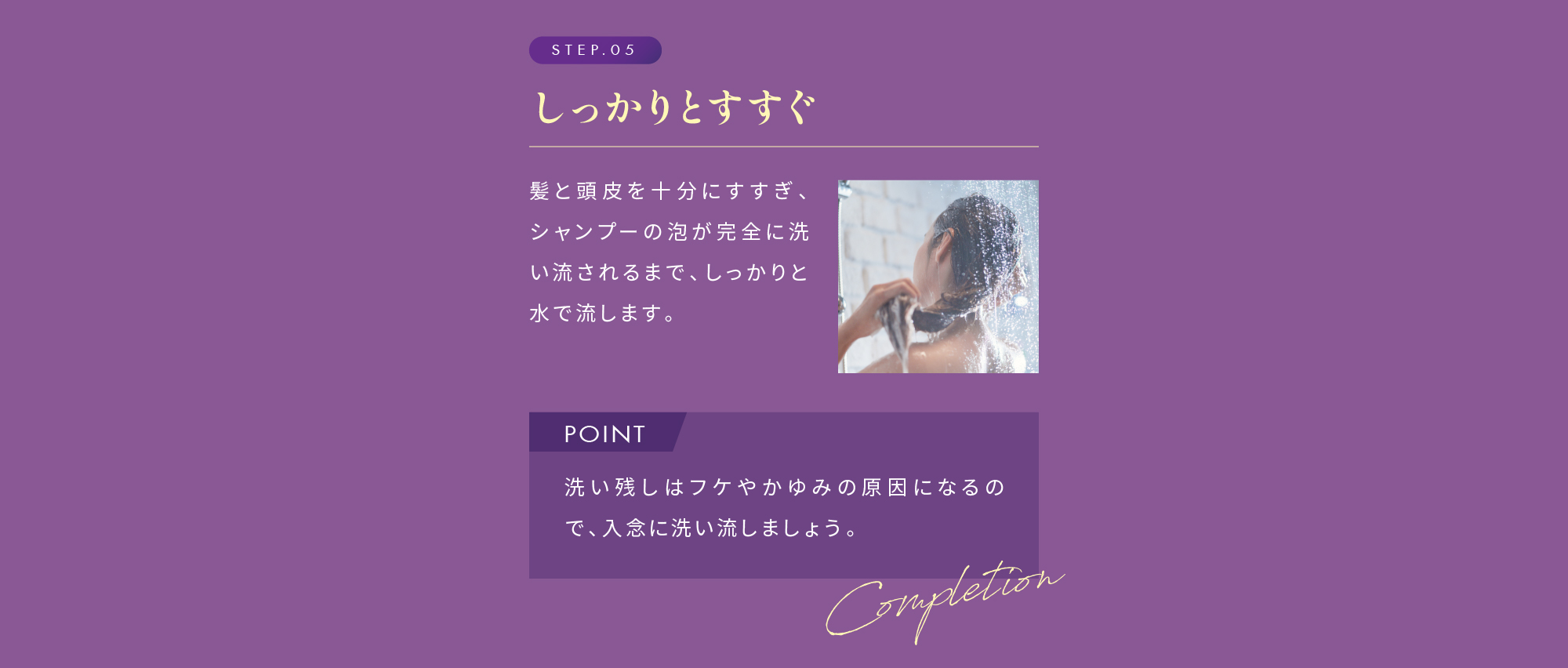 STEP.05 しっかりとすすぐ POINT 洗い残しはフケやかゆみの原因になるので、入念に洗い流しましょう。