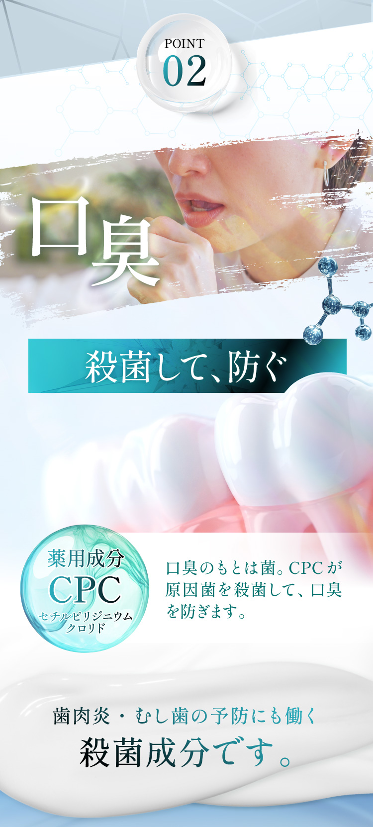 有効成分02 CPC(セチルピリジニウムクロリド)。殺菌して防ぐ、口臭の原因菌を殺菌。歯肉炎・むし歯の予防にも働く殺菌成分