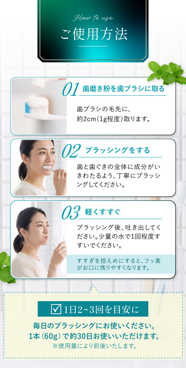 ご使用方法。01歯磨き粉を歯ブラシに取る(約2cm・1g程度)、02ブラッシングをする、03軽くすすぐ。1日2〜3回を目安に、1本60gで約30日