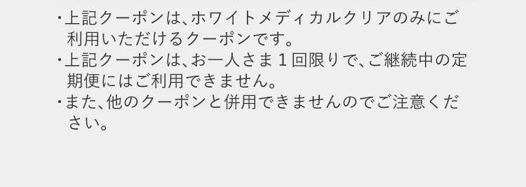 上記クーポンは、ホワイトメディカルクリアのみにご利用いただけるクーポンです。お一人さま1回限りで、ご継続中の定期便にはご利用できません。また、他のクーポンと併用できませんのでご注意ください。