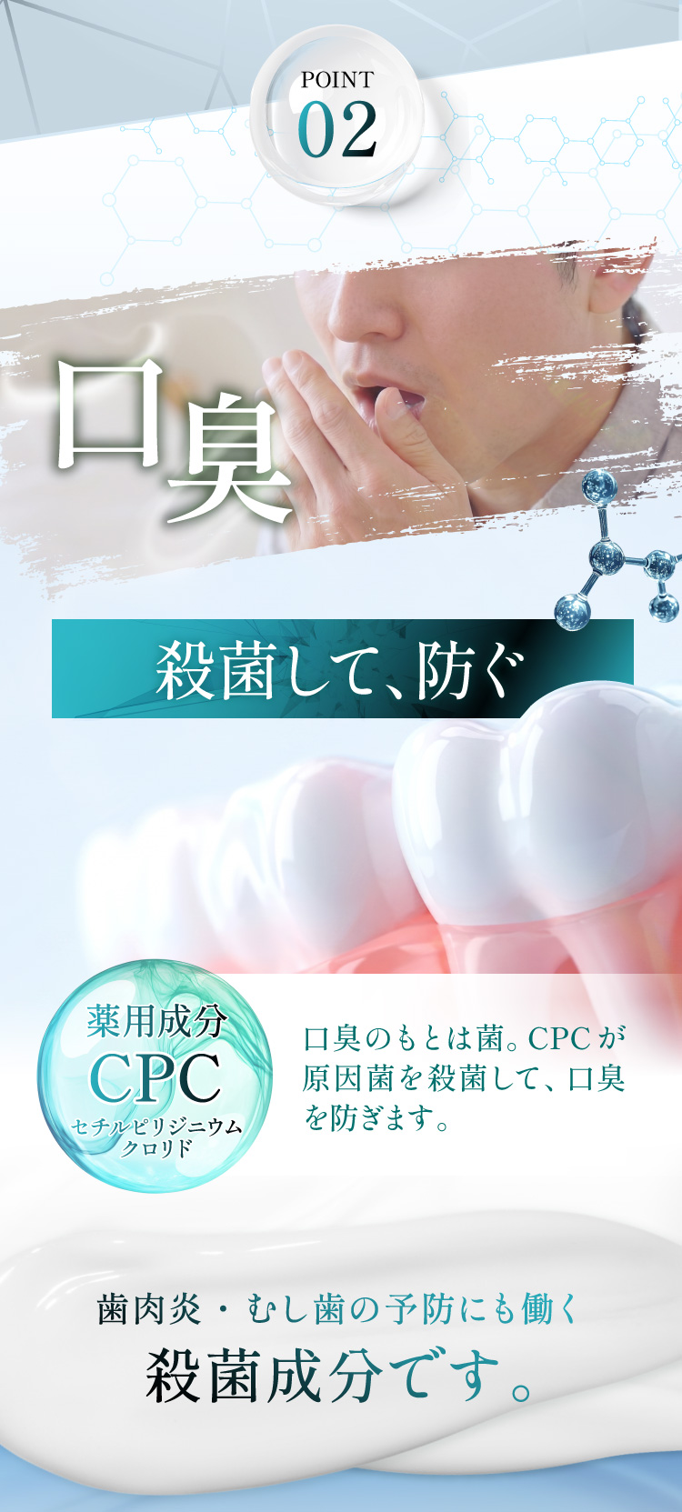 有効成分02 CPC(セチルピリジニウムクロリド)。殺菌して防ぐ、口臭の原因菌を殺菌。歯肉炎・むし歯の予防にも働く殺菌成分