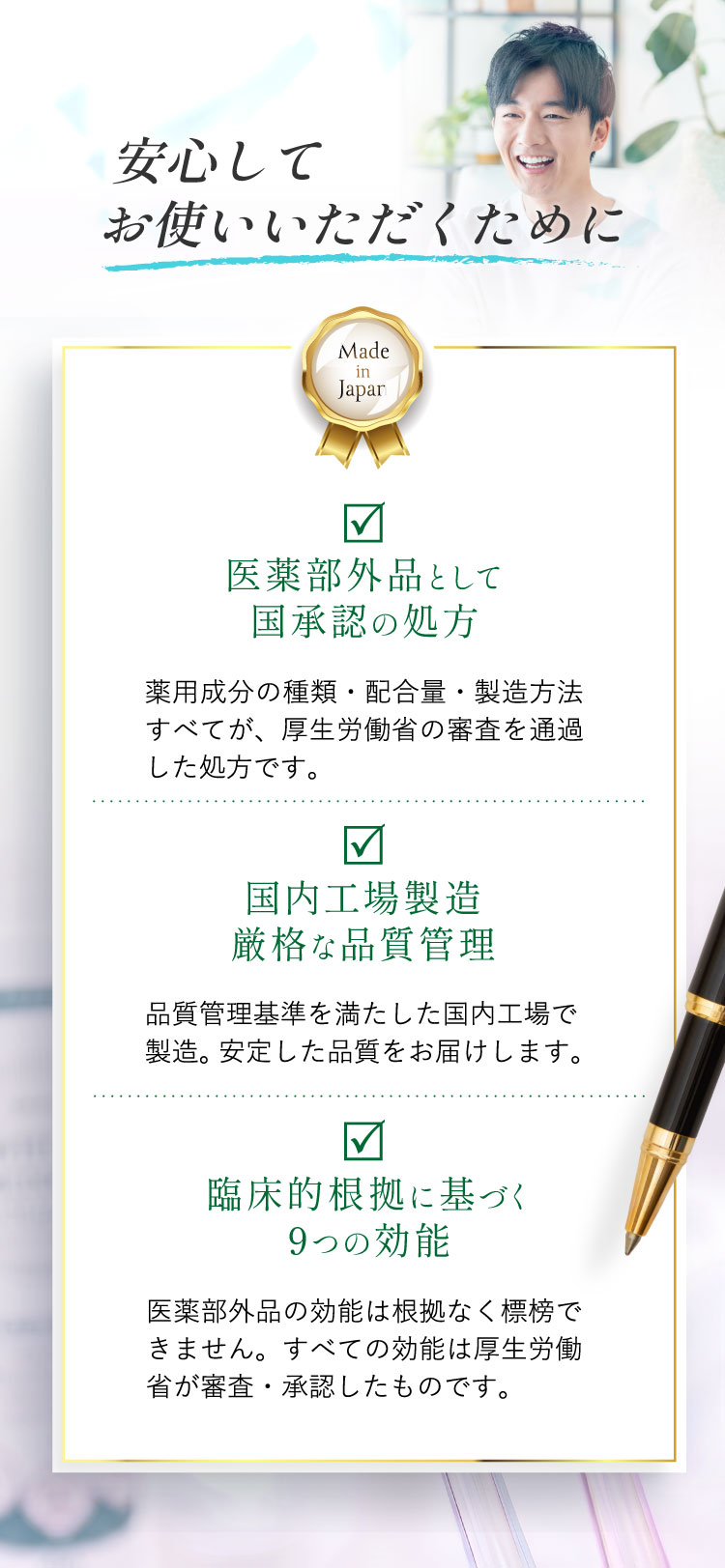 安心してお使いいただくために。Made in Japan。医薬部外品として国承認の処方、国内工場製造・厳格な品質管理、臨床的根拠に基づく9つの効能