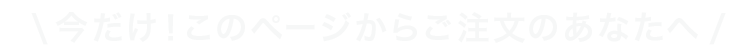 今だけ！このページからご注文のあなたへ