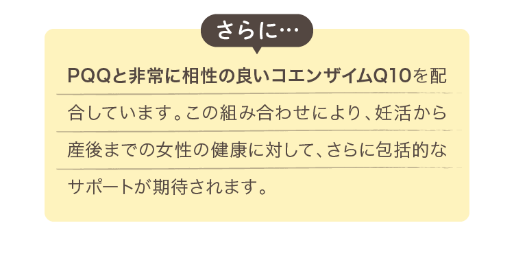 PQQと非常に相性の良いコエンザイムQ10を配合しています。この組み合わせにより、妊活から産後までの女性の健康に対して、さらに包括的なサポートが期待されます。