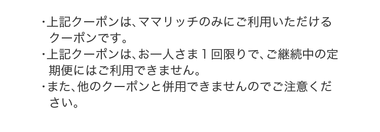 ・上記クーポンは、ママリッチのみにご利用いただけるクーポンです。・上記クーポンは、お一人さま１回限りで、ご継続中の定期便にはご利用できません。・また、他のクーポンと併用できませんのでご注意ください。