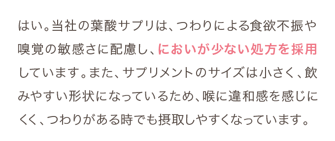 はい。当社の葉酸サプリは、つわりによる食欲不振や嗅覚の敏感さに配慮し、においが少ない処方を採用しています。