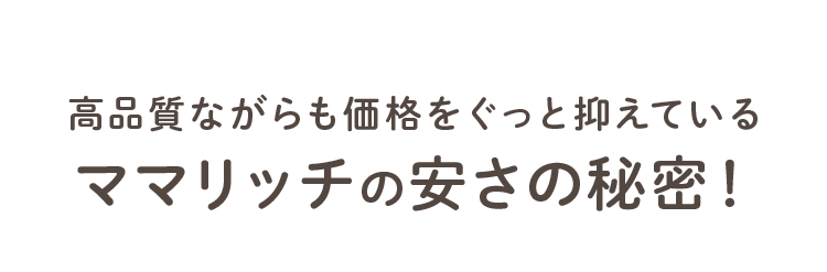 高品質ながらも価格をぐっと抑えている ママリッチの安さの秘密！